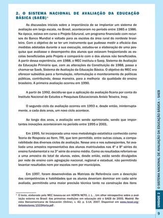 Unidade2OSISTEMANACIONALDEAVALIAÇÃODAEDUCAÇÃOBÁSICA–SAEB
9
2. O SISTEMA NACIONAL DE AVALIAÇÃO DA EDUCAÇÃO
BÁSICA (SAEB) 1
As discussões iniciais sobre a importância de se implantar um sistema de
avaliação em larga escala, no Brasil, aconteceram no período entre 1985 e 1986.
Na época, estava em curso o Projeto Edurural, um programa financiado com recur-
sos do Banco Mundial e voltado para as escolas da área rural do nordeste brasi-
leiro. Com o objetivo de se ter um instrumento que pudesse medir a eficácia das
medidas adotadas durante a sua execução, estudou-se a elaboração de uma pes-
quisa que avaliasse o desempenho dos alunos que estavam freqüentando as es-
colas beneficiadas pelo Projeto e compará-lo com o dos alunos não beneficiados.
A partir dessa experiência, em 1988, o MEC instituiu o Saep, Sistema de Avaliação
da Educação Primária que, com as alterações da Constituição de 1988, passa a
chamar-se Saeb, Sistema de Avaliação da Educação Básica. O objetivo do MEC era
oferecer subsídios para a formulação, reformulação e monitoramento de políticas
públicas, contribuindo, dessa maneira, para a melhoria da qualidade do ensino
brasileiro. A primeira avaliação ocorreu em 1990.
	 A partir de 1992, decidiu-se que a aplicação da avaliação ficaria por conta do
Instituto Nacional de Estudos e Pesquisas Educacionais Anísio Teixeira, Inep.
O segundo ciclo da avaliação ocorreu em 1993 e, desde então, ininterrupta-
mente, a cada dois anos, um novo ciclo acontece.
Ao longo dos anos, a avaliação vem sendo aprimorada, sendo que impor-
tantes inovações aconteceram no período entre 1995 e 2001.
Em 1995, foi incorporada uma nova metodologia estatística conhecida como
Teoria de Resposta ao Item, TRI, que tem permitido, entre outras coisas, a compa-
rabilidade dos diversos ciclos de avaliação. Nesse ano e nos subseqüentes, foi ava-
liada uma amostra representativa dos alunos matriculados nas 4ª e 8ª séries do
ensino fundamental e na 3ª série do ensino médio. Como os resultados referiam-se
a uma amostra do total de alunos, estes, desde então, estão sendo divulgados
por rede de ensino com agregação nacional, regional e estadual, não permitindo
levantar resultados nem por escolas nem por municípios.
Em 1997, foram desenvolvidas as Matrizes de Referência com a descrição
das competências e habilidades que os alunos deveriam dominar em cada série
avaliada, permitindo uma maior precisão técnica tanto na construção dos itens
1
	 O texto, elaborado pelo MEC baseou-se em ��������������������������������������������������������HORTA NETO, J. L. . Um olhar retrospectivo sobre a aval-
iação externa no Brasil: das primeiras medições em educação até o SAEB de 2005. �����������Madrid: ���Re-
vista Iberoamericana de Educación (Online), v. 42, p. 1-14, 2007. Disponível em www.rieoei.org/
deloslectores/1533Horta.pdf .
 