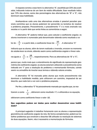 Unidade5Matemática
91
	 A resposta correta a esse item é a alternativa “A”, escolhida por 23% dos avali-
ados, indicando tratar-se de um item de média dificuldade. Esse resultado indica
que 73% dos alunos, soma das porcentagens das alternativas de “B” a “E”, não
dominam essa habilidade.
	 Analisando-se cada uma das alternativas erradas é possível perceber pos-
síveis caminhos que os alunos poderiam ter percorrido na tentativa de resolver
o problema proposto. Provavelmente, o procedimento “I” é o mais ensinado nas
escolas e é a partir dele que serão feitos os comentários a seguir.
	 A alternativa “B” poderia indicar que, para calcular o coeficiente angular, os
alunos inverteram o numerador pelo denominador obtendo como resultado o va-
lor de -           e a partir dele, o coeficiente linear de -            . A alternativa “C”
indicaria que os alunos, além de terem realizado a inversão, erraram no momento
de estabe-lecer os sinais, obtendo assim como coeficientes angular e linear valo-
res iguais a e , respectivamente. Para as alternativas de “B” a “C”,
parece que, muito mais que o entendimento do significado da representação geo-
métrica do coeficiente angular, os alunos estariam utilizando o procedimento como
indicado em “I” para a resolução do problema e memorizando fórmulas, caindo
assim na armadilha de inverter seus termos e obtendo valores errados.
	 A alternativa “D” foi marcada pelos alunos que muito provavelmente não
dominam a habilidade medida, pois utilizaram um caminho, impossível de ser
descrito, que nada tem a ver com o problema proposto.
	 Por fim, a alternativa “E” foi provavelmente marcada por aqueles que, ao rea-
lizarem a conta , obtiveram como resultado +7, e utilizando-o na equação,
obtiveram como coeficiente linear o valor -16.
Que sugestões podem ser dadas para melhor desenvolver essa habili-
dade?
	 A principal sugestão é trabalhar fortemente com os alunos a representação
geométrica do coeficiente angular da reta. De forma complementar, podem-se tra-
balhar problemas que envolvam o descritor D8 utilizado na resolução de sistemas
de duas equações. Assim, não é necessária a memorização de fórmulas.
1
7
10
7
1
7
18
7
7
-1
 