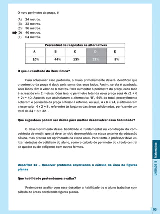 Unidade5Matemática
95
O novo perímetro da praça, é
(A)	 24 metros.
(B)	 32 metros.
(C)	 36 metros.
(D)	 40 metros.
(E)	 64 metros.
O que o resultado do item indica?
	 Para solucionar esse problema, o aluno primeiramente deverá identificar que
o perímetro da praça é dado pela soma dos seus lados. Assim, se ela é quadrada,
seus lados têm o valor de 6 metros. Para aumentar o perímetro da praça, cada lado
é acrescido em 2 metros. Com isso, o perímetro total da nova praça será 4x (2 + 6
+ 2) = 40. Aqueles que assinalaram a alternativa “B”, 44% do total, provavelmente
acharam o perímetro da praça anterior à reforma, ou seja, 4 x 6 = 24, e adicionaram
a esse valor 4 x 2 = 8 , referentes às larguras das áreas adicionadas, perfazendo um
total de 24 + 8 = 32 .
Que sugestões podem ser dadas para melhor desenvolver essa habilidade?
	 O desenvolvimento dessa habilidade é fundamental na construção da com-
petência de medir, que já deve ter sido desenvolvida na etapa anterior da educação
básica, mas precisa ser aprimorada na etapa atual. Para tanto, o professor deve uti-
lizar vivências do cotidiano do aluno, como o cálculo do perímetro do círculo central
da quadra ou de polígonos com outras formas.
Descritor 12 – Resolver problema envolvendo o cálculo de área de figuras
planas
Que habilidade pretendemos avaliar?
	 Pretende-se avaliar com esse descritor a habilidade de o aluno trabalhar com
cálculo de áreas envolvendo figuras planas.
Percentual de respostas às alternativas
A B C D E
10% 44% 13% 21% 8%
 