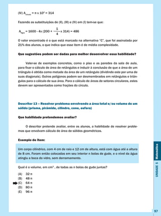 Unidade5Matemática
97
(IV) Acírculo
=  x 102
= 314
Fazendo as substituições de (II), (III) e (IV) em (I) tem-se que:
Afigra
= 1600 - 4x (200 + x 314) = 486
O valor encontrado é o que está marcado na alternativa “C”, que foi assinalada por
21% dos alunos, o que indica que esse item é de média complexidade.
Que sugestões podem ser dadas para melhor desenvolver essa habilidade?
	 Valer-se de exemplos concretos, como o piso e as paredes da sala de aula,
para fixar o cálculo de área de retângulos e induzir à conclusão de que a área de um
triângulo é obtida como metade da área de um retângulo (dividindo este por uma de
suas diagonais). Outros polígonos podem ser desmembrados em retângulos e triân-
gulos para o cálculo de sua área. Para o cálculo de áreas de setores circulares, estes
devem ser apresentados como frações do círculo.
Descritor 13 – Resolver problema envolvendo a área total e/ou volume de um
sólido (prisma, pirâmide, cilindro, cone, esfera)
Que habilidade pretendemos avaliar?
	 O descritor pretende avaliar, entre os alunos, a habilidade de resolver proble-
mas que envolvam cálculo de área de sólidos geométricos.
Exemplo de item:
Um corpo cilíndrico, com 4 cm de raio e 12 cm de altura, está com água até a altura
de 8 cm. Foram então colocadas em seu interior n bolas de gude, e o nível da água
atingiu a boca do vidro, sem derramamento.
Qual é o volume, em cm3
, de todas as n bolas de gude juntas?
(A)	 32 π
(B)	 48 π
(C)	 64 π
(D)	 80 π
(E)	 96 π
1
4
 