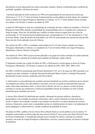das políticas na área educacional nas esferas municipal, estadual e federal, contribuindo para a melhoria da
qualidade, equidade e eficiência do ensino.
A primeira aplicação do Saeb aconteceu em 1990 com a participação de uma amostra de escolas que
ofertavam as 1ª, 3ª, 5ª e 7ª séries do Ensino Fundamental das escolas públicas da rede urbana. Os estudantes
foram avaliados em Língua Portuguesa, Matemática e Ciências. As 5ª e 7ª séries também foram avaliadas
em redação. Este formato se manteve na edição de 1993.
A partir de 1995 adotou-se uma nova metodologia de construção do teste e análise de resultados, a Teoria de
Resposta ao Item (TRI), abrindo a possibilidade de comparabilidade entre os resultados das avaliações ao
longo do tempo. Neste ano, foi decidido que o público avaliado seriam as etapas finais dos ciclos de
escolarização: 4ª e 8ª séries do Ensino Fundamental (que correspondem ao 5º e 9º ano atualmente) e 3º ano
do Ensino Médio. Além da amostra da rede pública, em 1995 foi acrescentada uma amostra da rede privada.
Neste ano não foram aplicados testes de Ciências.
Nas edições de 1997 e 1999, os estudantes matriculados nas 4ª e 8ª séries foram avaliados em Língua
Portuguesa, Matemática e Ciências, e os estudantes de 3º ano do Ensino Médio em Língua Portuguesa,
Matemática, Ciências, História e Geografia.
Nas edições de 1990 e 2003 as provas foram aplicadas a um grupo de escolas sorteadas em caráter amostral,
o que possibilitou a geração de resultados para unidades da federação, região e Brasil.
É importante ressaltar que a partir da edição de 2001, o Saeb passou a avaliar apenas as áreas de Língua
Portuguesa e Matemática. Tal formato se manteve nas edições de 2003, 2005, 2007, 2009 e 2011.
Em 2005 o SAEB foi reestruturado pela Portaria Ministerial nº 931, de 21 de março de 2005, passando a ser
composto por duas avaliações: Avaliação Nacional da Educação Básica (Aneb) e Avaliação Nacional do
Rendimento Escolar (Anresc), conhecida como Prova Brasil.
A Aneb manteve os procedimentos da avaliação amostral (atendendo aos critérios estatísticos de no mínimo
10 estudantes por turma), das redes públicas e privadas, com foco na gestão da educação básica que até
então vinha sendo realizada no Saeb. A Anresc (Prova Brasil), por sua vez, passou a avaliar de forma
censitária as escolas que atendessem a critérios de quantidade mínima de estudantes na série avaliada,
permitindo gerar resultados por escola.
A Anresc (Prova Brasil) foi idealizada para atender a demanda dos gestores públicos, educadores,
pesquisadores e da sociedade em geral por informações sobre o ensino oferecido em cada município e
escola. O objetivo da avaliação é auxiliar os governantes nas decisões e no direcionamento de recursos
técnicos e financeiros, assim como a comunidade escolar, no estabelecimento de metas e na implantação de
ações pedagógicas e administrativas, visando à melhoria da qualidade do ensino.
Na edição de 2005, o público alvo da Anresc (Prova Brasil) foram as escolas públicas com no mínimo 30
estudantes matriculados na última etapa dos anos iniciais (4ªsérie/5º ano) ou dos anos finais (8ªsérie/9º ano)
do Ensino Fundamental. A metodologia utilizada nessa avaliação foi similar à utilizada na avaliação
amostral, com testes de Língua Portuguesa e Matemática, com foco, respectivamente, em leitura e resolução
de problemas.
 