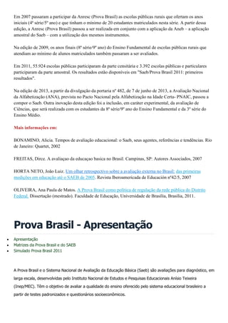 Em 2007 passaram a participar da Anresc (Prova Brasil) as escolas públicas rurais que ofertam os anos
iniciais (4ª série/5º ano) e que tinham o mínimo de 20 estudantes matriculados nesta série. A partir dessa
edição, a Anresc (Prova Brasil) passou a ser realizada em conjunto com a aplicação da Aneb – a aplicação
amostral do Saeb – com a utilização dos mesmos instrumentos.
Na edição de 2009, os anos finais (8ª série/9º ano) do Ensino Fundamental de escolas públicas rurais que
atendiam ao mínimo de alunos matriculados também passaram a ser avaliados.
Em 2011, 55.924 escolas públicas participaram da parte censitária e 3.392 escolas públicas e particulares
participaram da parte amostral. Os resultados estão disponíveis em "Saeb/Prova Brasil 2011: primeiros
resultados".
Na edição de 2013, a partir da divulgação da portaria nº 482, de 7 de junho de 2013, a Avaliação Nacional
da Alfabetização (ANA), prevista no Pacto Nacional pela Alfabetização na Idade Certa- PNAIC, passou a
compor o Saeb. Outra inovação desta edição foi a inclusão, em caráter experimental, da avaliação de
Ciências, que será realizada com os estudantes da 8ª série/9º ano do Ensino Fundamental e da 3º série do
Ensino Médio.
Mais informações em:
BONAMINO, Alicia. Tempos de avaliação educacional: o Saeb, seus agentes, referências e tendências. Rio
de Janeiro: Quartet, 2002
FREITAS, Dirce. A avaliaçao da educaçao basica no Brasil. Campinas, SP: Autores Associados, 2007
HORTA NETO, João Luiz. Um olhar retrospectivo sobre a avaliação externa no Brasil: das primeiras
medições em educação até o SAEB de 2005. Revista Iberoamericada de Educación nº42/5, 2007
OLIVEIRA, Ana Paula de Matos. A Prova Brasil como política de regulação da rede pública do Distrito
Federal. Dissertação (mestrado). Faculdade de Educação, Universidade de Brasília, Brasília, 2011.
Prova Brasil - Apresentação
 Apresentação
 Matrizes da Prova Brasil e do SAEB
 Simulado Prova Brasil 2011
A Prova Brasil e o Sistema Nacional de Avaliação da Educação Básica (Saeb) são avaliações para diagnóstico, em
larga escala, desenvolvidas pelo Instituto Nacional de Estudos e Pesquisas Educacionais Anísio Teixeira
(Inep/MEC). Têm o objetivo de avaliar a qualidade do ensino oferecido pelo sistema educacional brasileiro a
partir de testes padronizados e questionários socioeconômicos.
 