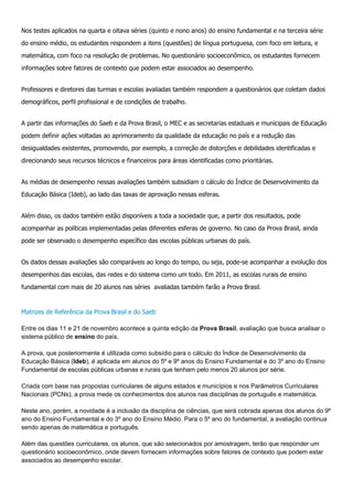 Nos testes aplicados na quarta e oitava séries (quinto e nono anos) do ensino fundamental e na terceira série
do ensino médio, os estudantes respondem a itens (questões) de língua portuguesa, com foco em leitura, e
matemática, com foco na resolução de problemas. No questionário socioeconômico, os estudantes fornecem
informações sobre fatores de contexto que podem estar associados ao desempenho.
Professores e diretores das turmas e escolas avaliadas também respondem a questionários que coletam dados
demográficos, perfil profissional e de condições de trabalho.
A partir das informações do Saeb e da Prova Brasil, o MEC e as secretarias estaduais e municipais de Educação
podem definir ações voltadas ao aprimoramento da qualidade da educação no país e a redução das
desigualdades existentes, promovendo, por exemplo, a correção de distorções e debilidades identificadas e
direcionando seus recursos técnicos e financeiros para áreas identificadas como prioritárias.
As médias de desempenho nessas avaliações também subsidiam o cálculo do Índice de Desenvolvimento da
Educação Básica (Ideb), ao lado das taxas de aprovação nessas esferas.
Além disso, os dados também estão disponíveis a toda a sociedade que, a partir dos resultados, pode
acompanhar as políticas implementadas pelas diferentes esferas de governo. No caso da Prova Brasil, ainda
pode ser observado o desempenho específico das escolas públicas urbanas do país.
Os dados dessas avaliações são comparáveis ao longo do tempo, ou seja, pode-se acompanhar a evolução dos
desempenhos das escolas, das redes e do sistema como um todo. Em 2011, as escolas rurais de ensino
fundamental com mais de 20 alunos nas séries avaliadas também farão a Prova Brasil.
Matrizes de Referência da Prova Brasil e do Saeb
Entre os dias 11 e 21 de novembro acontece a quinta edição da Prova Brasil, avaliação que busca analisar o
sistema público de ensino do país.
A prova, que posteriormente é utilizada como subsídio para o cálculo do Índice de Desenvolvimento da
Educação Básica (Ideb), é aplicada em alunos do 5º e 9º anos do Ensino Fundamental e do 3º ano do Ensino
Fundamental de escolas públicas urbanas e rurais que tenham pelo menos 20 alunos por série.
Criada com base nas propostas curriculares de alguns estados e municípios e nos Parâmetros Curriculares
Nacionais (PCNs), a prova mede os conhecimentos dos alunos nas disciplinas de português e matemática.
Neste ano, porém, a novidade é a inclusão da disciplina de ciências, que será cobrada apenas dos alunos do 9º
ano do Ensino Fundamental e do 3º ano do Ensino Médio. Para o 5º ano do fundamental, a avaliação continua
sendo apenas de matemática e português.
Além das questões curriculares, os alunos, que são selecionados por amostragem, terão que responder um
questionário socioeconômico, onde devem fornecem informações sobre fatores de contexto que podem estar
associados ao desempenho escolar.
 