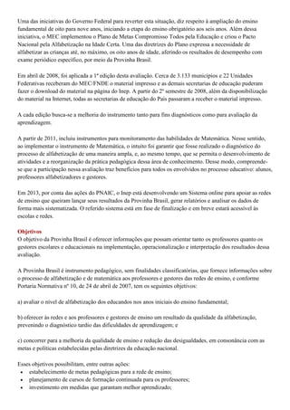 Uma das iniciativas do Governo Federal para reverter esta situação, diz respeito à ampliação do ensino
fundamental de oito para nove anos, iniciando a etapa do ensino obrigatório aos seis anos. Além dessa
iniciativa, o MEC implementou o Plano de Metas Compromisso Todos pela Educação e criou o Pacto
Nacional pela Alfabetização na Idade Certa. Uma das diretrizes do Plano expressa a necessidade de
alfabetizar as crianças até, no máximo, os oito anos de idade, aferindo os resultados de desempenho com
exame periódico específico, por meio da Provinha Brasil.
Em abril de 2008, foi aplicada a 1ª edição desta avaliação. Cerca de 3.133 municípios e 22 Unidades
Federativas receberam do MEC/FNDE o material impresso e as demais secretarias de educação puderam
fazer o download do material na página do Inep. A partir do 2º semestre de 2008, além da disponibilização
do material na Internet, todas as secretarias de educação do País passaram a receber o material impresso.
A cada edição busca-se a melhoria do instrumento tanto para fins diagnósticos como para avaliação da
aprendizagem.
A partir de 2011, incluiu instrumentos para monitoramento das habilidades de Matemática. Nesse sentido,
ao implementar o instrumento de Matemática, o intuito foi garantir que fosse realizado o diagnóstico do
processo de alfabetização de uma maneira ampla, e, ao mesmo tempo, que se permita o desenvolvimento de
atividades e a reorganização da prática pedagógica dessa área de conhecimento. Desse modo, compreende-
se que a participação nessa avaliação traz benefícios para todos os envolvidos no processo educativo: alunos,
professores alfabetizadores e gestores.
Em 2013, por conta das ações do PNAIC, o Inep está desenvolvendo um Sistema online para apoiar as redes
de ensino que queiram lançar seus resultados da Provinha Brasil, gerar relatórios e analisar os dados de
forma mais sistematizada. O referido sistema está em fase de finalização e em breve estará acessível às
escolas e redes.
Objetivos
O objetivo da Provinha Brasil é oferecer informações que possam orientar tanto os professores quanto os
gestores escolares e educacionais na implementação, operacionalização e interpretação dos resultados dessa
avaliação.
A Provinha Brasil é instrumento pedagógico, sem finalidades classificatórias, que fornece informações sobre
o processo de alfabetização e de matemática aos professores e gestores das redes de ensino, e conforme
Portaria Normativa nº 10, de 24 de abril de 2007, tem os seguintes objetivos:
a) avaliar o nível de alfabetização dos educandos nos anos iniciais do ensino fundamental;
b) oferecer às redes e aos professores e gestores de ensino um resultado da qualidade da alfabetização,
prevenindo o diagnóstico tardio das dificuldades de aprendizagem; e
c) concorrer para a melhoria da qualidade de ensino e redução das desigualdades, em consonância com as
metas e políticas estabelecidas pelas diretrizes da educação nacional.
Esses objetivos possibilitam, entre outras ações:
 estabelecimento de metas pedagógicas para a rede de ensino;
 planejamento de cursos de formação continuada para os professores;
 investimento em medidas que garantam melhor aprendizado;
 