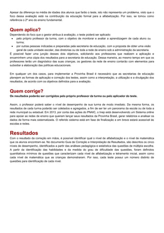 Apesar da diferença na média de idades dos alunos que farão o teste, isto não representa um problema, visto que o
foco dessa avaliação está na contribuição da educação formal para a alfabetização. Por isso, se tomou como
referência o 2º ano do ensino fundamental.
Quem aplica?
Dependendo do foco que o gestor atribua à avaliação, o teste poderá ser aplicado:
 pelo próprio professor da turma, com o objetivo de monitorar e avaliar a aprendizagem de cada aluno ou
turma;
 por outras pessoas indicadas e preparadas pela secretaria de educação, com a proposta de obter uma visão
geral de cada unidade escolar, das diretorias ou de toda a rede de ensino sob a administração da secretaria.
É possível fazer uma junção desses dois objetivos, solicitando aos professores que realizem a aplicação e
encaminhem uma cópia dos resultados para a secretaria de educação. Dessa maneira, ao mesmo tempo em que os
professores terão um diagnóstico das suas crianças, os gestores da rede de ensino contarão com elementos para
subsidiar a elaboração das políticas educacionais.
Em qualquer um dos casos, para implementar a Provinha Brasil é necessário que as secretarias de educação
planejem as formas de aplicação e correção dos testes, assim como a interpretação, a utilização e a divulgação dos
resultados, de acordo com os objetivos definidos para a avaliação.
Quem corrige?
Os resultados poderão ser corrigidos pelo próprio professor da turma ou pelo aplicador do teste.
Assim, o professor poderá saber o nível de desempenho de sua turma de modo imediato. Da mesma forma, os
resultados de cada turma poderão ser coletados e agregados, a fim de ser ter um panorama da escola ou de toda a
rede municipal ou estadual. Em 2013, por conta das ações do PNAIC, o Inep está desenvolvendo um Sistema online
para apoiar as redes de ensino que queiram lançar seus resultados da Provinha Brasil, gerar relatórios e analisar os
dados de forma mais sistematizada. O referido sistema está em fase de finalização e em breve estará acessível às
escolas e redes.
Resultados
Com o resultado da correção em mãos, é possível identificar qual o nível de alfabetização e o nível de matemática
que os alunos encontram-se. No documento Guia de Correção e Interpretação de Resultados, são descritos os cinco
níveis de desempenho, identificados a partir das análises pedagógica e estatística das questões de múltipla escolha.
A partir da identificação das habilidades e da medida do grau de dificuldade das questões, foram definidos
quantitativos mínimos de questões que caracterizam cada nível de alfabetização e letramento inicial, assim como
cada nível de matemática que as crianças demonstraram. Por isso, cada teste possui um número distinto de
questões para identificação de cada nível.
 