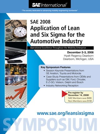December 2-3, 2008
Hyatt Regency Dearborn
Dearborn, Michigan, USA
www.sae.org/leansixsigma
SAE 2008
Application of Lean
and Six Sigma for the
Automotive Industry
Operational Excellence Throughout the Mobility Enterprise
s
Pre-register by
November 14, 2008!
SAE Members save $400
Non Members save $100
Key Symposium Features
•	 Session Keynote Presentations from
GE Aviation, Toyota and Motorola
•	 Case-Study Presentations from OEMs and
Suppliers such as GM, Ford, Chrysler,
E-Z-GO, Visteon, Delphi and Bosch
•	 Industry Networking Reception
 