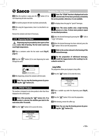 Machine Use - User Manual
                                                                             Note: The "STEAM" function is displayed and can be
 2 When the machine is ready, press the "         " button (21) to           selected only if it has been previously activated by
start dispensing the latte macchiato.                                the service provider; otherwise, it is not available.

 3 The machine prepares the latte macchiato automatically.               2 The display shows the page for "special" beverages.

  4 After using the Cappuccinatore, clean it as described in sec-           Note: This menu enables only a single brewing
tion 5.4.                                                                   process at a time. To brew more products repeat
                                                                     the described procedures.
Remove the container and clean it if necessary.
                                                                         3 Select the desired beverage by pressing the "         " (20) or
  3.10 Dispensing Hot Water                                          "       " (24) button.
       Dispensing may be preceded by short spurts of hot                 4 When the desired beverage has been selected, press the
       water. Risk of burning. The hot water wand may                "      " button (18) to start the preparation.
reach high temperatures.
                                                                                Refer to the section relevant to the brewing of the
 1 Place a container under the hot water wand (Fig.07,                          desired beverage.
page 3).
                                                                             For the preparation of milk-based beverages,
 2 Press the "    " button (22) to start dispensing hot water                install the Cappuccinatore after washing it as de-
through the wand.                                                    scribed in section 5.4.

                          HOT WATER
                                                                         Long Coffee
                                                                     This programme allows you to prepare a long coffee.
                  ESC     STOP HOT WATER
                                                                         1 Press the "     " button (23) to enter the menu.
 3 After dispensing, remove the container with hot water.
                                                                                             SPECIAL BEVERAGES
        Note: You can stop the brewing process by press-                                        LONG COFFEE
                                                                                                  HOT MILK
        ing the "   " button (23).                                                            AMERICAN COFFEE
                                                                                                   STEAM

  3.11 "SPECIAL" Products
The machine is designed to also brew products other than those        2 Place a suitable cup under the dispensing spout (Fig.05,
displayed on the control panel.                                      page 3).

      Note: After pressing the "    " button (23), if no                 3 Press the "     " button (18) to start the preparation.
      product is selected, the machine goes back to the
main menu after 10 seconds.                                              4 After brewing, remove the coffee cup.

 1 Press the "      " button (23) to access the menu.                           Note: You can stop the brewing process by press-
                                                                                ing the "   " button (23).
                      SPECIAL BEVERAGES
                         LONG COFFEE
                           HOT MILK
                       AMERICAN COFFEE
                            STEAM




                                                                                                                                 • 13 •
 