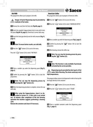 Machine Use - User Manual
  Hot Milk                                                             American Coffee
This programme allows you to prepare a hot milk.                     This programme allows you to prepare an American coffee.

         Danger of burns! Dispensing may be preceded by               1 Press the "      " button (23) to access the menu.
         small jets of hot water.
                                                                      2 Press the "       " button (24) to select "AMERICAN COFFEE".
 1 Remove the cover from the front side (Fig.08, page 3).
                                                                                            SPECIAL BEVERAGES
 2 Insert the complete Cappuccinatore into its seat until it locks                             LONG COFFEE
                                                                                                 HOT MILK
into place (Fig.09-10, page 3). Check that it cannot slide away.                             AMERICAN COFFEE
                                                                                                  STEAM
 3 Insert the clean pipe directly into the milk container (Fig.11,
page 3).
                                                                      3 Place a suitable cup under the dispensing spout (Fig.5, page 3).

         Note: To ensure better results, use cold milk.               4 Confirm by pressing the "          " button (18) to start the
                                                                     preparation.
 4 Press the "      " button (23) to access the menu.
                                                                      5 After brewing, remove the coffee cup.
Press the "      " button (24) to select "HOT MILK".
                                                                             Note: You can stop the brewing process by press-
                       SPECIAL BEVERAGES
                                                                             ing the "   " button (23).
                          LONG COFFEE
                            HOT MILK
                        AMERICAN COFFEE                                Steam
                             STEAM
                                                                             Note: This function is only available if previously
                                                                             activated by the service provider.
 5 Place a suitable cup under the dispensing spout (Fig.13,
page 3).                                                                    Dispensing may be preceded by short spurts of hot
                                                                            water. Risk of burning. The steam wand may reach
 6 Confirm by pressing the "          " button (18) to start the     high temperatures.
preparation.
                                                                     This program allows steam to be dispensed in order to heat up the
         Note: You can stop the dispensing process by                beverages directly in the container.
         pressing the "  " button (23).
                                                                      1 Press the "      " button (23) to access the menu.
 7 When the dispensing procedure is complete, remove the cup
with milk.                                                            2 Press the "       " button (24) to select "STEAM".

       After using the Cappuccinatore, clean it as de-                                      SPECIAL BEVERAGES
                                                                                               LONG COFFEE
       scribed in section 5.4. If this cycle is not carried
                                                                                                 HOT MILK
out, 10 minutes after completion of the last brewing                                         AMERICAN COFFEE
operation the machine suggests performing a cleaning                                              STEAM
cycle.
Remove the container and clean it if necessary.                       3 Place a suitable container under the dispensing spout
                                                                     (Fig. 7, page 3).




• 14 •
 