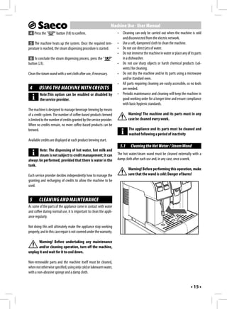 Machine Use - User Manual
 4 Press the "       " button (18) to confirm.                         •    Cleaning can only be carried out when the machine is cold
                                                                            and disconnected from the electric network.
 5 The machine heats up the system. Once the required tem-             •    Use a soft, dampened cloth to clean the machine.
perature is reached, the steam dispensing procedure is started.        •    Do not use direct jets of water.
                                                                       •    Do not immerse the machine in water or place any of its parts
 6 To conclude the steam dispensing process, press the "          "         in a dishwasher.
button (23).                                                           •    Do not use sharp objects or harsh chemical products (sol-
                                                                            vents) for cleaning.
Clean the steam wand with a wet cloth after use, if necessary.         •    Do not dry the machine and/or its parts using a microwave
                                                                            and/or standard oven.
                                                                       •    All parts requiring cleaning are easily accessible, so no tools
 4      USING THE MACHINE WITH CREDITS                                      are needed.
         Note:This option can be enabled or disabled by                •    Periodic maintenance and cleaning will keep the machine in
         the service provider.                                              good working order for a longer time and ensure compliance
                                                                            with basic hygienic standards.
The machine is designed to manage beverage brewing by means
of a credit system. The number of coffee-based products brewed                   Warning! The machine and its parts must in any
is limited to the number of credits granted by the service provider.             case be cleaned every week.
When no credits remain, no more coffee-based products can be
brewed.                                                                          The appliance and its parts must be cleaned and
                                                                                 washed following a period of inactivity
Available credits are displayed at each product brewing start.
                                                                           5.1    Cleaning the Hot Water / Steam Wand
       Note: The dispensing of hot water, hot milk and
       steam is not subject to credit management; it can               The hot water/steam wand must be cleaned externally with a
always be performed, provided that there is water in the               damp cloth after each use and, in any case, once a week.
tank.
                                                                                 Warning! Before performing this operation, make
Each service provider decides independently how to manage the                    sure that the wand is cold: Danger of burns!
granting and recharging of credits to allow the machine to be
used.


 5      CLEANING AND MAINTENANCE
As some of the parts of the appliance come in contact with water
and coffee during normal use, it is important to clean the appli-
ance regularly.

Not doing this will ultimately make the appliance stop working
properly, and in this case repair is not covered under the warranty.

      Warning! Before undertaking any maintenance
      and/or cleaning operation, turn off the machine,
unplug it and wait for it to cool down.

Non-removable parts and the machine itself must be cleaned,
when not otherwise specified, using only cold or lukewarm water,
with a non-abrasive sponge and a damp cloth.


                                                                                                                                  • 15 •
 