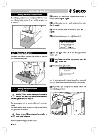 Machine Use - User Manual
  5.2     Cleaning the Coffee Grounds Drawer
                                                                      1 Ensure that the Cappuccinatore, complete with all its parts, is
The coffee grounds drawer must be emptied and cleaned when-          correctly inserted (Fig.10, page 3).
ever indicated by the machine. To carry out this operation, refer
to section 3.7.                                                       2 Insert the suction hose in a carafe containing clean water
                                                                     (Fig.11, page 3).

                                                                      3 Place a container under the dispensing spout (Fig.12,
                                                                     page 3).

                                                                      4 With the machine on, press the "         " button (24).

                                                                                        CAPPUCCINATORE CLEANING
                                                                                          REPLACE MILK CONTAINER
                                                                                          WITH ANOTHER ONE WITH
                                                                                               FRESH WATER
                                                                                               NO          YES



  5.3     Cleaning the Drip Tray                                      5 Press the "        " button (18) to start the Cappuccinatore
                                                                     cleaning cycle.
Empty and clean the drip tray every day. Perform this operation
also when the float is raised.                                                Note: To exit the cycle at any moment, press the
                                                                              "    " button (23).

                                                                      6 The machine heats up the system.
                                                                                        CAPPUCCINATORE CLEANING

                                                                                               PLEASE WAIT …


                                                                                               STOP CLEANING




                                                                     Once the warm-up is complete, the machine performs an assisted
                                                                     wash cycle of the Cappuccinatore. Wait until the cycle is complete.

                                                                      7 Only once the cycle is complete press the side buttons and
  5.4     Cleaning the Cappuccinatore                                remove the Cappuccinatore.
          (After Each Use)
      Warning! Failure to clean the Cappuccinatore after
      use with milk may cause proliferation of bacteria
which may be harmful for the user.

The Cappuccinatore must be washed and cleaned every time it
is used.
The lack of cleaning before and after each use can affect the cor-
rect operation of the machine.

         Danger of burns! Dispensing may be preceded by
         small jets of hot water.

Perform a quick cleaning procedure as follows:

• 16 •
 