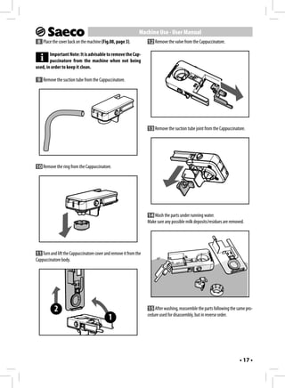 Machine Use - User Manual
 8 Place the cover back on the machine (Fig.08, page 3).           12 Remove the valve from the Cappuccinatore.

        Important Note: It is advisable to remove the Cap-
        puccinatore from the machine when not being
used, in order to keep it clean.

 9 Remove the suction tube from the Cappuccinatore.




                                                                   13 Remove the suction tube joint from the Cappuccinatore.




10 Remove the ring from the Cappuccinatore.




                                                                   14 Wash the parts under running water.
                                                                   Make sure any possible milk deposits/residues are removed.




11 Turn and lift the Cappuccinatore cover and remove it from the
Cappuccinatore body.




           2                                                       15 After washing, reassemble the parts following the same pro-
                                                                   cedure used for disassembly, but in reverse order.
                                            1



                                                                                                                          • 17 •
 