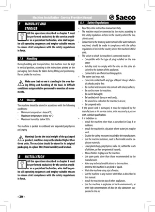Machine Installation - Service Provider Manual
 7       HANDLING AND                                                    8.1    Safety Regulations
         STORAGE                                                     •    Read the entire instruction manual carefully.
                                                                     •    The machine must be connected to the mains according to
          All the operations described in chapter 7 must
                                                                          the safety regulations in force in the country where the ma-
          be performed exclusively by the service provid-
                                                                          chine is used.
          er or a specialised technician, who shall organ-
                                                                     •    Connection to the drinking water network (for water network
ise all operating sequences and employ suitable means
                                                                          machines) should be made in compliance with the safety
to ensure strict compliance with the safety regulations
                                                                          regulations in force in the country where the machine is to be
in force.
                                                                          used.
                                                                     •    The socket to which the machine is connected must be:
  7.1     Handling                                                        - Compatible with the type of plug installed on the ma-
During handling and transportation, the machine must be kept                   chine;
in vertical position, according to the instructions printed on the        - Suitably sized to comply with the data on the plate at-
packaging. Care should be taken during lifting and positioning.                tached to the bottom of the appliance;
Do not shake the machine.                                                 - Connected to an efficient earthing system.
                                                                     •    The power cord must not:
       Make sure that no one is standing in the area dur-                 - Come into contact with any type of liquid: danger of elec-
       ing lifting and handling of the load. In difficult                      tric shocks and/or fire;
conditions assign suitable personnel to monitor all move-                 - Be crushed and/or come into contact with sharp surfaces;
ments.                                                                    - Be used to move the machine;
                                                                          - Be used if damaged;
                                                                          - Be handled with damp or wet hands;
  7.2     Storage                                                         - Be wound in a coil when the machine is in use;
The machine should be stored in accordance with the following             - Be tampered with.
conditions:                                                          •    If the power cord is damaged, it must be replaced by the
- Minimum temperature: above 4°C;                                         manufacturer or his service centre, or in any case by a person
- Maximum temperature: below 40°C;                                        with a similar qualification.
- Maximum humidity: below 95%.                                       •    It is forbidden to:
                                                                          - Install the machine other than as described in Chap. 8 or
The machine is packed in cardboard and expanded polystyrene                    outdoors.
packaging.                                                                - Install the machine in a location where water jets may be
                                                                               used.
       Warning! Due to the total weight of the packaged                   - Disable the safety measures installed by the manufacturer.
       product, machines may not be stacked higher than                   - Use the machine outdoors, next to flammable and/or ex-
three units. The machine should be stored in its original                      plosive materials.
packaging, in a place FREE from humidity and/or dust.                     - Leave plastic bags, polystyrene, nails, etc, within the reach
                                                                               of children, as they are potential hazards.
                                                                          - Allow children to play near the machine.
 8       INSTALLATION                                                     - Use spare parts other than those recommended by the
          All the operations described in chapter 8 must                       manufacturer.
          be performed exclusively by the service provid-                 - Make any technical modifications to the machine.
          er or a specialised technician, who shall organ-                - Immerse the machine in any kind of liquid.
ise all operating sequences and employ suitable means                     - Wash the machine using a jet of water.
to ensure strict compliance with the safety regulations                   - Use the machine in any manner other than as described in
in force.                                                                      this manual.
                                                                          - Install the machine on top of other appliances.
                                                                          - Use the machine in explosive or harsh environments, or
                                                                               with high concentrations of dust or oily substances sus-
                                                                               pended in the air.
• 20 •
 