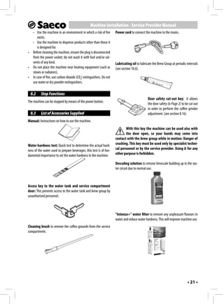 Machine Installation - Service Provider Manual
  - Use the machine in an environment in which a risk of fire       Power cord to connect the machine to the mains.
      exists.
  - Use the machine to dispense products other than those it
      is designed for.
• Before cleaning the machine, ensure the plug is disconnected
  from the power socket; do not wash it with fuel and/or sol-
  vents of any kind.                                                Lubricating oil to lubricate the Brew Group at periodic intervals
• Do not place the machine near heating equipment (such as          (see section 10.6).
  stoves or radiators).
• In case of fire, use carbon dioxide (CO2) extinguishers. Do not
  use water or dry powder extinguishers.

  8.2     Stop Functions
                                                                                             Door safety cut-out key: it allows
The machine can be stopped by means of the power button.
                                                                                             the door safety (6-Page 2) to be cut out
                                                                                             in order to perform the coffee grinder
  8.3     List of Accessories Supplied                                                       adjustment. (see section 8.16).
Manual: Instructions on how to use the machine.
                                                                            With this key the machine can be used also with
                                                                            the door open, so your hands may come into
                                                                    contact with the brew group while in motion: Danger of
Water hardness test: Quick test to determine the actual hard-       crushing. This key must be used only by specialist techni-
ness of the water used to prepare beverages; this test is of fun-   cal personnel or by the service provider. Using it for any
damental importance to set the water hardness in the machine.       other purpose is forbidden.

                                                                    Descaling solution to remove limescale building up in the wa-
                                                                    ter circuit due to normal use.



Access key to the water tank and service compartment
door: This prevents access to the water tank and brew group by
unauthorised personnel.



                                                                    "Intenza+" water filter to remove any unpleasant flavours in
                                                                    water and reduce water hardness. This will improve machine use.
Cleaning brush to remove the coffee grounds from the service
compartment.




                                                                                                                             • 21 •
 