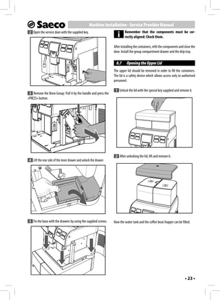 Machine Installation - Service Provider Manual
 2 Open the service door with the supplied key.                             Remember that the components must be cor-
                                                                            rectly aligned: Check them.

                                                                   After installing the containers, refit the components and close the
                                                                   door. Install the group compartment drawer and the drip tray.

                                                                     8.7     Opening the Upper Lid
                                                                   The upper lid should be removed in order to fill the containers.
                                                                   The lid is a safety device which allows access only to authorised
                                                                   personnel.

                                                                    1 Unlock the lid with the special key supplied and remove it.
 3 Remove the Brew Group: Pull it by the handle and press the
«PRESS» button.




                                                                    2 After unlocking the lid, lift and remove it.
 4 Lift the rear side of the inner drawer and unlock the drawer.




 5 Fix the base with the drawers by using the supplied screws.     Now the water tank and the coffee bean hopper can be filled.




                                                                                                                             • 23 •
 
