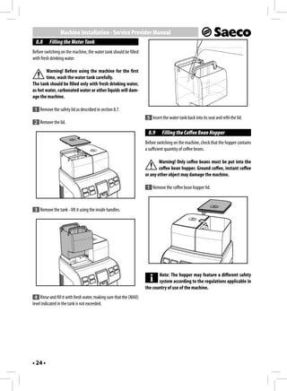 Machine Installation - Service Provider Manual
  8.8     Filling the Water Tank
Before switching on the machine, the water tank should be filled
with fresh drinking water.

       Warning! Before using the machine for the first
       time, wash the water tank carefully.
The tank should be filled only with fresh drinking water,
as hot water, carbonated water or other liquids will dam-
age the machine.

 1 Remove the safety lid as described in section 8.7.
                                                                     5 Insert the water tank back into its seat and refit the lid.
 2 Remove the lid.
                                                                     8.9      Filling the Coffee Bean Hopper
                                                                    Before switching on the machine, check that the hopper contains
                                                                    a sufficient quantity of coffee beans.

                                                                            Warning! Only coffee beans must be put into the
                                                                            coffee bean hopper. Ground coffee, instant coffee
                                                                    or any other object may damage the machine.

                                                                     1 Remove the coffee bean hopper lid.



 3 Remove the tank - lift it using the inside handles.




                                                                           Note: The hopper may feature a different safety
                                                                           system according to the regulations applicable in
                                                                    the country of use of the machine.
 4 Rinse and fill it with fresh water, making sure that the (MAX)
level indicated in the tank is not exceeded.




• 24 •
 