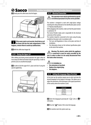 Machine Installation - Service Provider Manual
 2 Slowly pour the coffee beans into the hopper.                        8.11 Electrical Connection
                                                                              This operation must only be performed by special-
                                                                              ist technical personnel or by the service provider.

                                                                      The machine is designed to work with single-phase voltage
                                                                      matching the rating indicated on the identification plate (section
                                                                      1.4 "Machine Identification").
                                                                      Before plugging in the machine, make sure that the power button
                                                                      is switched to "0".
                                                                      The Service Provider makes and is responsible for the electrical
                                                                      connection of the machine.
                                                                      The machine should be connected to the mains using the plug
                                                                      installed on the power cord, in accordance with:
      If the water tank is not inserted, check that no cof-           • The Laws and Regulations in force at the place and time of
      fee beans fall into the tank compartment. If this                    installation;
happens, remove them to avoid any malfunctions.                       • The information shown on the technical specifications plate
                                                                           on the side of the machine.
 3 Refit the coffee bean hopper lid.
                                                                              Warning: The electric socket which the appliance
                                                                              is connected to must be easily accessible by the
  8.10 Closing the Upper Lid
                                                                      user, in order to allow it to be easily disconnected from
After refilling and during normal operation the upper safety lid      the mains when necessary.
must always be fitted and locked using the special key, in order to
prevent access to unauthorised people.
                                                                           It is forbidden to:
 1 In order to lock the upper lid (1), place and close it using the   • Use extensions of any kind.
special supplied key.                                                 • Replace the original plug.
                                                                      • Use adapters.

                                                                        8.12 Setting the Language (Upon First Use)
                                                                      At first start up, the machine requires you to select and store the
                                                                      desired language for the display of messages. This allows you to
                                                                      adjust the parameters of the beverages to the typical parameters
                                                                      of the country where the machine is used.

                                                                                                  LANGUAGE
                                                                                                  ITALIANO
                                                                                                   ENGLISH
                                                                                                  DEUTSCH
                                                                                                  FRANÇAIS



                                                                       1 Select the language by pressing the "          " (24) or "    "
                                                                      (20) button.

                                                                       2 Press the "      " button (18) to store the language.

                                                                       3 The machine starts the system warm-up.



                                                                                                                                 • 25 •
 