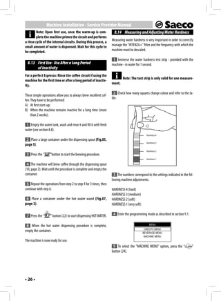 Machine Installation - Service Provider Manual
         Note: Upon first use, once the warm-up is com-               8.14 Measuring and Adjusting Water Hardness
         plete the machine primes the circuit and performs
a rinse cycle of the internal circuits. During this process, a      Measuring water hardness is very important in order to correctly
small amount of water is dispensed. Wait for this cycle to          manage the "INTENZA+" filter and the frequency with which the
be completed.                                                       machine must be descaled.

                                                                     1 Immerse the water hardness test strip - provided with the
  8.13 First Use - Use After a Long Period                          machine - in water for 1 second.
       of Inactivity
For a perfect Espresso: Rinse the coffee circuit if using the
                                                                            Note: The test strip is only valid for one measure-
machine for the first time or after a long period of inactiv-
                                                                    ment.
ity.
                                                                     2 Check how many squares change colour and refer to the ta-
These simple operations allow you to always brew excellent cof-
                                                                    ble.
fee. They have to be performed:
A) At first start-up;
B) When the machine remains inactive for a long time (more
     than 2 weeks).

 1 Empty the water tank, wash and rinse it and fill it with fresh
water (see section 8.8).
                                                                                               Hardness 4

 2 Place a large container under the dispensing spout (Fig.05,
                                                                                               Hardness 3
page 3).
                                                                                               Hardness 2
 3 Press the "      "button to start the brewing procedure.
                                                                                               Hardness 1

 4 The machine will brew coffee through the dispensing spout
(10, page 2). Wait until the procedure is complete and empty the
container.                                                           3 The numbers correspond to the settings indicated in the fol-
                                                                    lowing machine adjustments.
 5 Repeat the operations from step 2 to step 4 for 3 times, then
continue with step 6.                                               HARDNESS 4 (hard)
                                                                    HARDNESS 3 (medium)
 6 Place a container under the hot water wand (Fig.07,              HARDNESS 2 (soft)
page 3).                                                            HARDNESS 1 (very soft)

 7 Press the "      " button (22) to start dispensing HOT WATER.     4 Enter the programming mode as described in section 9.1.

                                                                                                 MENU
 8 When the hot water dispensing procedure is complete,
                                                                                              CREDITS MENU
empty the container.                                                                         BEVERAGE MENU
                                                                                              MACHINE MENU
The machine is now ready for use.
                                                                     5 To select the "MACHINE MENU" option, press the "            "
                                                                    button (24).




• 26 •
 