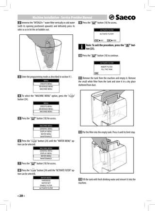 Machine Installation - Service Provider Manual
 2 Immerse the "INTENZA+" water filter vertically in cold water        9 Press the "       " button (18) for access.
(with its opening positioned upwards) and delicately press its
sides so as to let the air bubbles out.                                                         ACTIVATE FILTER

                                                                                               ACTIVATE FILTER?


                                                                                                 NO               YES

                                                                               Note: To exit the procedure, press the "             " but-
                                                                               ton (23).

                                                                      10 Press the "       " button (18) to continue.

                                                                                                ACTIVATE FILTER

                                                                                                 INSERT FILTER.
                                                                                                  FILL THE TANK


 3 Enter the programming mode as described in section 9.1.            11 Remove the tank from the machine and empty it. Remove
                              MENU
                                                                      the small white filter from the tank and store it in a dry place
                          CREDITS MENU
                         BEVERAGE MENU
                                                                      sheltered from dust.
                          MACHINE MENU


 4 To select the "MACHINE MENU" option, press the "              "
button (24).
                              MENU
                          CREDITS MENU
                         BEVERAGE MENU
                          MACHINE MENU


 5 Press the "      " button (18) for access.

                          MACHINE MENU
                         GENERAL MENU
                         DISPLAY MENU
                                                                      12 Put the filter into the empty tank. Press it until its limit stop.
                          WATER MENU
                         MAINTENANCE

  6 Press the "       " button (24) until the "WATER MENU" op-
tion can be selected.
                         MACHINE MENU
                         GENERAL MENU
                         DISPLAY MENU
                          WATER MENU
                         MAINTENANCE

 7 Press the "      " button (18) for access.

  8 Press the "       " button (24) until the "ACTIVATE FILTER" op-
tion can be selected.
                           WATER MENU
                            HARDNESS                                  13 Fill the tank with fresh drinking water and reinsert it into the
                            WATER NET                                 machine.
                          ENABLE FILTER
                         ACTIVATE FILTER



• 28 •
 