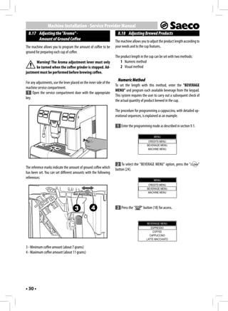 Machine Installation - Service Provider Manual
  8.17 Adjusting the "Aroma" -                                         8.18 Adjusting Brewed Products
       Amount of Ground Coffee                                       The machine allows you to adjust the product length according to
The machine allows you to program the amount of coffee to be         your needs and to the cup features.
ground for preparing each cup of coffee.
                                                                     The product length in the cup can be set with two methods:
      Warning! The Aroma adjustment lever must only                      1 Numeric method
      be turned when the coffee grinder is stopped. Ad-                  2 Visual method
justment must be performed before brewing coffee.
                                                                       Numeric Method
For any adjustments, use the lever placed on the inner side of the
                                                                     To set the length with this method, enter the "BEVERAGE
machine service compartment.
                                                                     MENU" and program each available beverage from the keypad.
 1 Open the service compartment door with the appropriate
                                                                     This system requires the user to carry out a subsequent check of
key.
                                                                     the actual quantity of product brewed in the cup.

                                                                     The procedure for programming a cappuccino, with detailed op-
                                                                     erational sequences, is explained as an example.

                                                                      1 Enter the programming mode as described in section 9.1.

                                                                                                  MENU
                                                                                              CREDITS MENU
                                                                                             BEVERAGE MENU
                                                                                              MACHINE MENU




                                                                      2 To select the "BEVERAGE MENU" option, press the "           "
The reference marks indicate the amount of ground coffee which       button (24).
has been set. You can set different amounts with the following
references:
                                                                                                  MENU
                                                                                              CREDITS MENU
                                                                                             BEVERAGE MENU
                                                                                              MACHINE MENU




                                      3            4                  3 Press the "     " button (18) for access.


                                                                                             BEVERAGE MENU
                                                                                               ESPRESSO
                                                                                                COFFEE
                                                                                              CAPPUCCINO
                                                                                            LATTE MACCHIATO

3 - Minimum coffee amount (about 7 grams)
4 - Maximum coffee amount (about 11 grams)




• 30 •
 