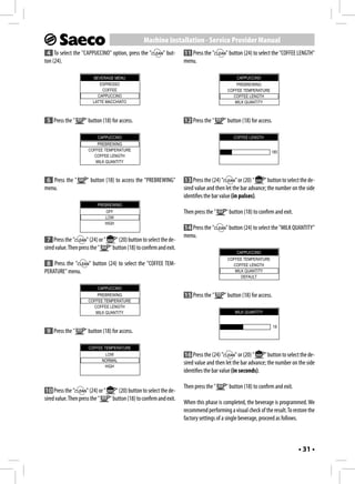 Machine Installation - Service Provider Manual
 4 To select the "CAPPUCCINO" option, press the "            " but-    11 Press the "       " button (24) to select the "COFFEE LENGTH"
ton (24).                                                              menu.

                         BEVERAGE MENU                                                           CAPPUCCINO
                            ESPRESSO                                                             PREBREWING
                             COFFEE                                                          COFFEE TEMPERATURE
                           CAPPUCCINO                                                          COFFEE LENGTH
                         LATTE MACCHIATO                                                        MILK QUANTITY



 5 Press the "       " button (18) for access.                         12 Press the "      " button (18) for access.

                           CAPPUCCINO                                                           COFFEE LENGTH
                          PREBREWING
                      COFFEE TEMPERATURE                                                                           185
                        COFFEE LENGTH
                         MILK QUANTITY



 6 Press the "       " button (18) to access the "PREBREWING"           13 Press the (24) "       " or (20) "  " button to select the de-
menu.                                                                  sired value and then let the bar advance; the number on the side
                                                                       identifies the bar value (in pulses).
                           PREBREWING
                               OFF                                     Then press the "     " button (18) to confirm and exit.
                               LOW
                               HIGH
                                                                       14 Press the "       " button (24) to select the "MILK QUANTITY"
                                                                       menu.
 7 Press the "        " (24) or "    " (20) button to select the de-
sired value. Then press the "     " button (18) to confirm and exit.
                                                                                                 CAPPUCCINO
                                                                                             COFFEE TEMPERATURE
 8 Press the "         " button (24) to select the "COFFEE TEM-                                COFFEE LENGTH
PERATURE" menu.                                                                                 MILK QUANTITY
                                                                                                   DEFAULT

                           CAPPUCCINO
                          PREBREWING                                   15 Press the "      " button (18) for access.
                      COFFEE TEMPERATURE
                        COFFEE LENGTH
                         MILK QUANTITY                                                          MILK QUANTITY


                                                                                                                       18
 9 Press the "       " button (18) for access.

                      COFFEE TEMPERATURE
                              LOW                                       16 Press the (24) "       " or (20) "  " button to select the de-
                             NORMAL
                              HIGH
                                                                       sired value and then let the bar advance; the number on the side
                                                                       identifies the bar value (in seconds).

                                                                       Then press the "     " button (18) to confirm and exit.
10 Press the "        " (24) or "    " (20) button to select the de-
sired value. Then press the "     " button (18) to confirm and exit.
                                                                       When this phase is completed, the beverage is programmed. We
                                                                       recommend performing a visual check of the result. To restore the
                                                                       factory settings of a single beverage, proceed as follows.



                                                                                                                                 • 31 •
 