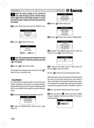 Machine Installation - Service Provider Manual
        Note: The factory settings can be restored for                                               MENU
        each single beverage and the restored settings                                          CREDITS MENU
will be applied only to that specific beverage. To restore                                     BEVERAGE MENU
                                                                                                MACHINE MENU
the other beverages' settings, enter the menu and restore
the settings.
                                                                       3 Press the "       " button (18) for access.
17 Press the "        " button (24) to select the "DEFAULT" menu.
                                                                                                MACHINE MENU
                                                                                                GENERAL MENU
                           CAPPUCCINO
                                                                                                DISPLAY MENU
                          COFFEE LENGTH                                                          WATER MENU
                           MILK QUANTITY                                                        MAINTENANCE
                              DEFAULT
                                                                       4 Press the "       " button (18) to enter the "GENERAL MENU".

18 Press the "       " button (18) for access.                                                  GENERAL MENU
                                                                                                  ECOMODE
                                                                                              STAND-BY SETTINGS
                               DEFAULT                                                          SELF LEARNING
                                                                                                SET PASSWORD
                            RESTORE
                          FACTORY DATA?
                                                                       5 To select the "SELF LEARNING" option, press the "        " but-
                          NO             YES                          ton (24). Press the "   " button (18) for access.

           Note: The restoring operation deletes the stored                                     SELF LEARNING
                                                                                                     OFF
           data definitely. To quit the procedure press the                                           ON
"       " (23) button.

19 Press the "       " button (18) to confirm.                         6 To select the "ON" option, press the "          " button (24).
                                                                      Press the "   " button (18) to confirm.
The beverage factory settings have been restored. Press the "    "
button (23) once or more times to exit.                               Press the "      " button (23) to exit the programming mode.

                                                                      When the function is active, press the button of the beverage that
    Visual Method                                                     you wish to set and stop the brewing process when desired, as
This method allows the product length to be set by the service        shown on the display. The procedure for programming a cappuc-
provider via keypad in visual mode, i.e. the product quantity is      cino is explained as an example. Before carrying out the program-
adjusted while being brewed. This function is disabled by default,    ming procedure, prepare the machine as described in section 3.8.
but it can be activated in order top perform a quicker setting pro-
cedure.                                                                7 Place a cup under the dispensing spout (Fig.12, page 3).

    1 Enter the programming mode as described in section 9.1.          8 Press and hold the "       " button (20) until the "MEMO"
                                                                      message is displayed, then remove your finger. The machine is
                                MENU
                          CREDITS MENU
                                                                      now programming.
                         BEVERAGE MENU                                                              MEMO
                          MACHINE MENU


 2 To select the "MACHINE MENU" option, press the "              "
button (24).




• 32 •
 