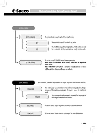 Machine Installation - Service Provider Manual




GENERAL MENU



         SELF LEARNING                 To activate the beverage length self learning function.


                         OFF                       When set this way, self learning is not active.

                                                   When set this way, self learning is active. Hold a button pressed
                         ON                        for 3 seconds to start the automatic cup length learning cycle.




                                       To set the access PASSWORD for machine programming.
         SET PASSWORD                  Note: If the PASSWORD is set to (0000), it will not be requested
                                       upon access.
                                       If the PASSWORD is forgotten, a restoring procedure must be start-
                                       ed. Contact the Customer Service to do that.




DISPLAY MENU               With this menu, the menu language and the display brightness and contrast can be set.

                                       This setting is of fundamental importance for correctly adjusting the pa-
           LANGUAGE
                                       rameters of the machine according to the country where the machine is
                                       used.
                                                   The currently selected language is displayed. The language can
                       ENGLISH                     be changed with the special controls.



          BRIGHTNESS                   To set the correct display brightness according to room illumination.



           CONTRAST                    To set the correct display contrast according to the room illumination.




                                                                                                           • 39 •
 