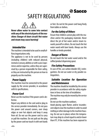 SAFETY REGULATIONS
                                                   or feet. Do not let the power cord hang freely
                                                   from tables or shelves.
Never allow water to come into contact
                                                    For the Safety of Others
with any of the electrical parts of the ma-
                                                   Ensure that children cannot play with the ma-
chine: Danger of short circuit! Hot water
                                                   chine and/or the packaging materials. Never
and steam may cause burning!
                                                   direct the jet of hot water and/or steam to-
                                                   wards yourself or others. Do not touch the hot
 Intended Use                                      water wand with bare hands. Always use the
The machine is intended to be used in small of-    handles or knobs provided.
fices/organisations only.
                                                    Danger of Burns
The appliance is not to be used by persons
                                                   Do not touch the hot water wand and/or the
(including children) with reduced physical,
                                                   coffee/product dispensing spout.
mental or sensory abilities or with scarce expe-
rience and/or expertise, unless they are super-     Fire Safety Precautions
vised by a person responsible for their safety,    In case of fire, use carbon dioxide (CO2) extin-
or they are instructed by this person on how to    guishers. Do not use water or dry powder ex-
properly use the machine.                          tinguishers.
 Power Supply                                       Suitable Location for Operation
The machine must be connected to the power          and Maintenance
supply by the service provider, in accordance      The machine should be installed by the service
with its specifications.                           provider in accordance with the safety regula-
                                                   tions in force at the time of installation.
 Power Cord
                                                   The machine may only be moved by the service
Never use the machine if the power cord is de-
                                                   provider.
fective.
                                                   Do not use the machine outdoors.
Report any defects in the cord and/or plug to
                                                   Avoid placing open flames and/or incandes-
the service provider immediately. Do not pass
                                                   cent objects near the machine in order to avoid
the power cord around corners, over sharp
                                                   melting or other damage to the machine hous-
edges or over hot objects and keep it away
                                                   ing. Do not use in places where the tempera-
from oil. Do not use the power cord to carry
                                                   ture may drop to a level equal to and/or lower
or pull the machine. Do not pull out the plug
                                                   than 0°C. If the machine has been exposed to
by the power cord nor touch it with wet hands
•4•
 