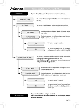 Machine Installation - Service Provider Manual

 MAINTENANCE                This menu allows all the functions for correct machine maintenance to be set.


                                           This function allows you to perform the Brew Group wash cycle (see sec-
         BREW GROUP CLEAN
                                           tion 10.5).


             DESCALING                     This function activates and starts the descaling cycle (see section 10.7).


                                                    This function starts the descaling cycle as described in the rel-
                    START DESCALE
                                                    evant section.

                                                    This function activates the display warning message indicating
                   DESCALE WARNING
                                                    that the machine needs to be descaled.


                                     OFF                            The warning message is not active.


                                                                    The warning message is active. The message is
                                      ON
                                                                    displayed when the machine needs to be descaled.



                                           This function is used to manage the cleaning cycle for the Cappuccinatore
      CAPPUCCINATORE CLEANING              used to prepare milk-based beverages (see section 10.3).
                                           Note: This cleaning cycle is fundamental for correct maintenance
                                           and operation of the Cappuccinatore.


                                                    This function starts the Cappuccinatore cleaning cycle as de-
                    START CLEANING
                                                    scribed in the relevant section.

                   WARNING CLEANING                 This function activates the display warning message indicating
                                                    that the machine needs a Cappuccinatore cleaning cycle.


                                     OFF                            The warning message is not active.

                                                                    The warning message is active. The message is dis-
                                      ON                            played when the machine needs a Cappuccinatore
                                                                    cleaning cycle.



                            This function allows all factory settings to be restored.
FACTORY SETTINGS            Note: This section allows the factory settings of the machine menu personal
                            settings to be restored.
                                                                                                                • 41 •
 