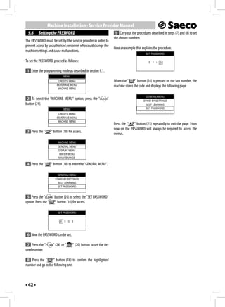 Machine Installation - Service Provider Manual
 9.6     Setting the PASSWORD                                       9 Carry out the procedures described in steps (7) and (8) to set
                                                                   the chosen numbers.
The PASSWORD must be set by the service provider in order to
prevent access by unauthorised personnel who could change the
                                                                   Here an example that explains the procedure.
machine settings and cause malfunctions.
                                                                                            SET PASSWORD

To set the PASSWORD, proceed as follows:                                                      5 1 8 3


 1 Enter the programming mode as described in section 9.1.
                             MENU
                        CREDITS MENU                               When the "      " button (18) is pressed on the last number, the
                       BEVERAGE MENU                               machine stores the code and displays the following page.
                        MACHINE MENU

                                                                                            GENERAL MENU
 2 To select the "MACHINE MENU" option, press the "           "                           STAND-BY SETTINGS
button (24).                                                                                SELF LEARNING
                             MENU                                                           SET PASSWORD

                        CREDITS MENU
                       BEVERAGE MENU
                        MACHINE MENU
                                                                   Press the "  " button (23) repeatedly to exit the page. From
                                                                   now on the PASSWORD will always be required to access the
 3 Press the "     " button (18) for access.
                                                                   menus.
                        MACHINE MENU
                        GENERAL MENU
                        DISPLAY MENU
                         WATER MENU
                        MAINTENANCE

 4 Press the "     " button (18) to enter the "GENERAL MENU".

                        GENERAL MENU
                      STAND-BY SETTINGS
                        SELF LEARNING
                        SET PASSWORD


 5 Press the "      " button (24) to select the "SET PASSWORD"
option. Press the "   " button (18) for access.

                        SET PASSWORD


                          0 0 0 0



 6 Now the PASSWORD can be set.

 7 Press the "      " (24) or "     " (20) button to set the de-
sired number.

 8 Press the "      " button (18) to confirm the highlighted
number and go to the following one.



• 42 •
 