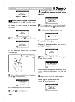 Machine Installation - Service Provider Manual
                    CAPPUCCINATORE CLEANING
                                                                               Drinking the solution dispensed during this pro-
                           WASH THE
                                                                               cedure is strictly prohibited. The solution must be
                        CAPPUCCINATORE?                                 disposed of.
                          NO             YES
                                                                                            CAPPUCCINATORE CLEANING
                                                                                               PLACE A CONTAINER
         Note: If this option is confirmed, the cycle must be                                      UNDER THE
                                                                                               DISPENSING SPOUT
         completed. Press the "        " button (23) to exit.

 6 Press the "        " button (18) to start the Cappuccinatore         12 Place an empty container of at least 1 litre capacity under
cleaning cycle.                                                         the dispensing spout and press the " " button (18) to confirm.

                    CAPPUCCINATORE CLEANING
                                                                        13 The machine performs a Cappuccinatore wash cycle.
                              REFILL
                            WATER TANK                                                      CAPPUCCINATORE CLEANING



 7 Fill the water tank and press the "      " button (18) to confirm.

                    CAPPUCCINATORE CLEANING
                                                                        The bar shows the washing progress.
                         POUR DETERGENT
                          IN A CONTAINER                                14 Wait for the cycle to end automatically. When the cycle is
                         WITH 1/2 L WATER
                                                                        completed, the display shows:

                                                                                              CAPPUCCINATORE RINSING
  8 Pour a solution bag in a container with 1/2 (a half) litre of                                     REFILL
fresh drinking water.                                                                               WATER TANK



                                                                        15 Wash the water tank and fill it with fresh drinking water; press
                                                                        the "  " button (18) to confirm.

                                                                                             CAPPUCCINATORE CLEANING
                                                                                             INSERT CAPPUCCINATORE
                                                                                               HOSE IN A CONTAINER
                                                                                                 WITH 1/2 L WATER


                                                                         16 Wash thoroughly the container used for the solution and fill
                                                                        it with 1/2 (a half) litre of fresh drinking water which will be used
                                                                        for rinsing.
 9 Wait for the bag content to dissolve completely and then
press the "  " button (18) to confirm.                                  17 Empty the container placed under the dispensing spout.

                                                                        18 Insert the suction hose in the container used.
                    CAPPUCCINATORE CLEANING
                      PUT CAPPUCCINATORE                                Press the "    " button (18) to confirm.
                          HOSE IN THE
                           CONTAINER
                                                                                             CAPPUCCINATORE RINSING
                                                                                               PLACE A CONTAINER
10 Insert the clean pipe directly into the container.                                              UNDER THE
                                                                                               DISPENSING SPOUT

11 Press the "       " button (18) to confirm.

• 44 •
 
