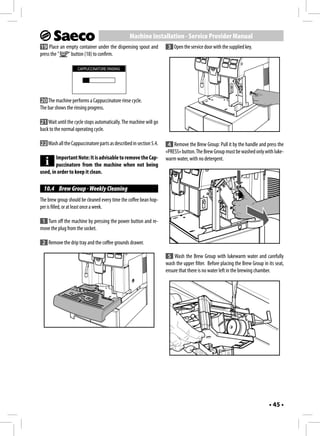 Machine Installation - Service Provider Manual
19 Place an empty container under the dispensing spout and           3 Open the service door with the supplied key.
press the "  " button (18) to confirm.

                    CAPPUCCINATORE RINSING




20 The machine performs a Cappuccinatore rinse cycle.
The bar shows the rinsing progress.

21 Wait until the cycle stops automatically. The machine will go
back to the normal operating cycle.

22 Wash all the Cappuccinatore parts as described in section 5.4.    4 Remove the Brew Group: Pull it by the handle and press the
                                                                    «PRESS» button. The Brew Group must be washed only with luke-
        Important Note: It is advisable to remove the Cap-          warm water, with no detergent.
        puccinatore from the machine when not being
used, in order to keep it clean.

  10.4 Brew Group - Weekly Cleaning
The brew group should be cleaned every time the coffee bean hop-
per is filled, or at least once a week.

 1 Turn off the machine by pressing the power button and re-
move the plug from the socket.

 2 Remove the drip tray and the coffee grounds drawer.

                                                                     5 Wash the Brew Group with lukewarm water and carefully
                                                                    wash the upper filter. Before placing the Brew Group in its seat,
                                                                    ensure that there is no water left in the brewing chamber.




                                                                                                                             • 45 •
 