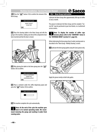Machine Installation - Service Provider Manual
 10 Press the "     " button (18) to confirm the removal of the     10.6 Brew Group Lubrication
Brew Group.
                                                                  Lubricate the Brew Group after approximately 500 cups of coffee
                                                                  or once a month.
                      BREW GROUP CLEAN

                        INSERT GROUP                              The grease to lubricate the Brew Group and the complete "Ser-
                          CLEAN TAB
                                                                  vice Kit" may be purchased at your local dealer, or at authorised
                                                                  service centres.

11 Place the cleaning tablet in the Brew Group and refit the             Note: To display the number of coffee cups
group in the machine, making sure that all the components have           brewed, please refer to the "COUNTERS" menu in
been inserted and that the door is closed.                        the "BEVERAGE MENU" (section 9.4 - page 36).

                                                                  Before lubricating the brew group clean it under running water as
                                                                  described in the "Brew Group - Weekly Cleaning" section.

                                                                   1 Lubricate the brew group guides using the Saeco grease only.




12 After placing the tablet in the brew group press the "     "
button (18) to confirm.

                      BREW GROUP CLEAN
                      PLACE A CONTAINER
                          UNDER THE
                      DISPENSING SPOUT
                                                                  Apply the grease evenly on both side guides.



13 Place a container under the coffee dispensing spout and
press the "  " button (18) to confirm.

                      BREW GROUP CLEAN




14 The machine completes the cycle automatically.

       Note: At the end of the cycle the machine goes
       back to its normal operating mode. We recom-
mend removing the group and washing it under fresh
running water.



• 48 •
 