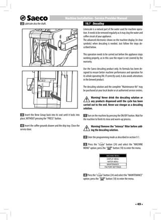 Machine Installation - Service Provider Manual
 2 Lubricate also the shaft.                                         10.7 Descaling
                                                                   Limescale is a natural part of the water used for machine opera-
                                                                   tion. It needs to be removed regularly as it may clog the water and
                                                                   coffee circuit of your appliance.
                                                                   The advanced electronics shows on the machine display (in clear
                                                                   symbols) when descaling is needed. Just follow the steps de-
                                                                   scribed below.

                                                                   This operation needs to be carried out before the appliance stops
                                                                   working properly, as in this case the repair is not covered by the
                                                                   warranty.

                                                                   Use the Saeco descaling product only. Its formula has been de-
                                                                   signed to ensure better machine performance and operation for
                                                                   its whole operating life. If correctly used, it also avoids alterations
                                                                   in the brewed product.

                                                                   The descaling solution and the complete "Maintenance Kit" may
                                                                   be purchased at your local dealer or at authorised service centres.

                                                                           Warning! Never drink the descaling solution or
                                                                           any products dispensed until the cycle has been
                                                                   carried out to the end. Never use vinegar as a descaling
                                                                   solution.

 3 Insert the Brew Group back into its seat until it locks into     1 Turn on the machine by pressing the ON/OFF button. Wait for
place, WITHOUT pressing the "PRESS" button.                        the machine to finish its rinse and warm-up process.

 4 Insert the coffee grounds drawer and the drip tray. Close the            Warning! Remove the "Intenza" filter before add-
service door.                                                               ing the descaling solution.

                                                                    2 Enter the programming mode as described in section 9.1.

                                                                    3 Press the "        " button (24) and select the "MACHINE
                                                                   MENU" option; press the "    " button (18) to enter the menu.

                                                                                              MACHINE MENU
                                                                                              DISPLAY MENU
                                                                                               WATER MENU
                                                                                              MAINTENANCE
                                                                                            FACTORY SETTINGS



                                                                    4 Press the "      " button (24) and select the "MAINTENANCE"
                                                                   option; press the "    " button (18) to enter the menu.




                                                                                                                                 • 49 •
 