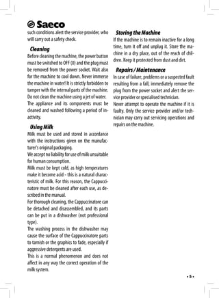 such conditions alert the service provider, who Storing the Machine
will carry out a safety check.                    If the machine is to remain inactive for a long
                                                  time, turn it off and unplug it. Store the ma-
  Cleaning
                                                  chine in a dry place, out of the reach of chil-
Before cleaning the machine, the power button
                                                  dren. Keep it protected from dust and dirt.
must be switched to OFF (0) and the plug must
be removed from the power socket. Wait also Repairs / Maintenance
for the machine to cool down. Never immerse In case of failure, problems or a suspected fault
the machine in water! It is strictly forbidden to resulting from a fall, immediately remove the
tamper with the internal parts of the machine. plug from the power socket and alert the ser-
Do not clean the machine using a jet of water. vice provider or specialised technician.
The appliance and its components must be Never attempt to operate the machine if it is
cleaned and washed following a period of in- faulty. Only the service provider and/or tech-
activity.                                         nician may carry out servicing operations and
                                                  repairs on the machine.
 Using Milk
Milk must be used and stored in accordance
with the instructions given on the manufac-
turer's original packaging.
We accept no liability for use of milk unsuitable
for human consumption.
Milk must be kept cold, as high temperatures
make it become acid - this is a natural charac-
teristic of milk. For this reason, the Cappucci-
natore must be cleaned after each use, as de-
scribed in the manual.
For thorough cleaning, the Cappuccinatore can
be detached and disassembled, and its parts
can be put in a dishwasher (not professional
type).
The washing process in the dishwasher may
cause the surface of the Cappuccinatore parts
to tarnish or the graphics to fade, especially if
aggressive detergents are used.
This is a normal phenomenon and does not
affect in any way the correct operation of the
milk system.
                                                                                            •5•
 