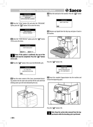 Machine Installation - Service Provider Manual
                           MAINTENANCE                                9 Place the tank back in the machine. Press the "   " button
                         BREW GROUP CLEAN                            (18).
                            DESCALING
                      CAPPUCCINATORE CLEANING
                                                                                               DESCALING
                                                                                             EMPTY DRIP TRAY
 5 Press the "          " button (24) and select the "DESCALING"
option; press the "       " button (18) to enter the menu.

                            DESCALING
                          START DESCALE                              10 Remove any liquids from the drip tray and place it back in
                         DESCALE WARNING                             the machine.


 6 Select the "START DESCALE" option; press the "         " button
(18) to access the menu.

                             DESCALING
                         START DESCALING?


                           NO            YES

         Note: If this option is confirmed, the rest of the
         cycle must be completed. Press the "     " button
(23) to exit.
                                                                     Press the "    " button (18).
 7 Press the "        " button (18) to start the DESCALING cycle.
                                                                                                DESCALING
                             DESCALING                                                         INSERT THE
                          FILL TANK WITH                                                  CAPPUCCINATORE WITH
                        DESCALING SOLUTION                                                ALL THE COMPONENTS




                                                                     11 Insert the complete Cappuccinatore into the machine and
 8 Pour the entire content of the Saeco concentrated descal-
                                                                     remove the dispensing spout.
ing solution into the water tank and then fill the tank with fresh
drinking water up to the level indicated by the icon.




                                                                     Press the "    " button (18).

                                                                              Note: Keep the suction tube removed from the Cap-
                                                                              puccinatore while the descaling cycle is performed.

• 50 •
 