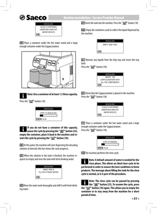 Machine Installation - Service Provider Manual
                           DESCALING                                  16 Insert the tank into the machine. Press the "   " button (18).
                       PLACE A CONTAINER
                       UNDER MILK AND HOT                             17 Empty the containers used to collect the liquid dispensed by
                         WATER SPOUTS
                                                                      the machine.

                                                                                                  DESCALING
12 Place a container under the hot water wand and a large
                                                                                               EMPTY DRIP TRAY
enough container under the Cappuccinatore.



                                                                      18 Remove any liquids from the drip tray and insert the tray
                                                                      back.
                                                                      Press the " " button (18).

                                                                                                  DESCALING
                                                                                                 INSERT THE
                                                                                            CAPPUCCINATORE WITH
                                                                                            ALL THE COMPONENTS




         Note: Use a container of at least 1.5 litres capacity.       19 Check that the Cappuccinatore is placed in the machine.
                                                                      Press the "   " button (18).
Press the "    " button (18).
                                                                                                 DESCALING
                                                                                             PLACE A CONTAINER
                            DESCALING                                                        UNDER MILK AND HOT
                       STEP 1/2 DESCALING                                                      WATER SPOUTS


                          PAUSE

                                                                      20 Place a container under the hot water wand and a large
        If you do not have a container of this capacity,              enough container under the Cappuccinatore.
        pause the cycle by pressing the "    " button (23),           Press the "   " button (18).
empty the container, place it back in the machine and re-
start the cycle by pressing the "   " button (18).                                                DESCALING

                                                                                               STEP 2/2 RINSING
13 At this point, the machine will start dispensing the descaling
                                                                                                PAUSE
solution at intervals (the bar shows the cycle progress).
                                                                      21 The machine performs the rinse cycle.
14 When the solution in the tank is finished, the machine re-
quests to empty and rinse the tank with fresh drinking water.                  Note: A default amount of water is needed for the
                                                                               rinse phase. This allows an ideal rinse cycle to be
                            DESCALING                                 performed in order to ensure the best conditions to brew
                           RINSE TANK &
                                                                      products. The message about filling the tank for the rinse
                      FILL WITH FRESH WATER
                                                                      cycle is normal, as it is part of the procedure.

                                                                              Note: The rinse cycle can be paused by pressing
 15 Rinse the water tank thoroughly and refill it with fresh drink-           the "    " button (23). To resume the cycle, press
ing water.                                                            the "    " button (18) again. This allows you to empty the
                                                                      container or to stay away from the machine for a short
                                                                      period of time.
                                                                                                                               • 51 •
 