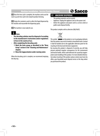 Machine Installation - Service Provider Manual
22 Once the rinse cycle is complete, the machine carries out the
                                                                    11 MACHINE DISPOSAL
warm-up and rinse cycle to be ready for product brewing.
                                                                   -    The packing materials can be recycled.
23 Empty the containers used to collect the liquid dispensed by    -    Appliance: Unplug the appliance and cut the power cord.
the machine and reassemble the dispensing spout.                   -    Deliver the appliance and power cord to a service center or
                                                                        public waste disposal facility.
24 The machine is now ready for use.
                                                                   This product complies with eu directive 2002/96/EC.

       Note:
- The descaling solution must be disposed of according
  to the manufacturer's instructions and/or regulations            The symbol             on the product or on its packaging indicates
  in force in the country of use.                                  that this product may not be treated as household waste. Instead
- After completing the descaling cycle:                            it shall be handed over to the applicable collection point for the
   1 Wash the brew group as described in the “Brew                 recycling of electrical and electronic equipment.
     Group” section in the “Cleaning and Maintenance”              By ensuring this product is disposed of correctly, you will help
     chapter;                                                      prevent potential negative consequences for the environment
  2 Rinse the Cappuccinatore under running water.                  and human health, which could otherwise be caused by inappro-
                                                                   priate waste handling of this product. For more detailed informa-
When the descaling cycle is complete, we recommend emptying        tion about recycling of this product, please contact your local city
the drip tray.                                                     office, your household waste disposal service or the shop where
                                                                   you purchased the product.




• 52 •
 