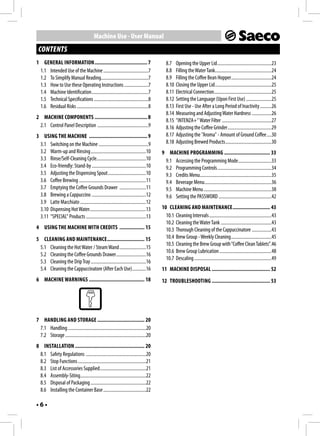 Machine Use - User Manual
 CONTENTS
1 GENERAL INFORMATION ...................................... 7                             8.7    Opening the Upper Lid ...............................................23
 1.1 Intended Use of the Machine .......................................7                  8.8    Filling the Water Tank.................................................24
 1.2 To Simplify Manual Reading.........................................7                  8.9    Filling the Coffee Bean Hopper...................................24
 1.3 How to Use these Operating Instructions .....................7                        8.10   Closing the Upper Lid .................................................25
 1.4 Machine Identification .................................................7             8.11   Electrical Connection..................................................25
 1.5 Technical Specifications ...............................................8             8.12   Setting the Language (Upon First Use) ......................25
 1.6 Residual Risks ..............................................................8        8.13   First Use - Use After a Long Period of Inactivity ..........26
                                                                                           8.14   Measuring and Adjusting Water Hardness .................26
2 MACHINE COMPONENTS ...................................... 8
                                                                                           8.15   "INTENZA+" Water Filter ...........................................27
 2.1 Control Panel Description ............................................9               8.16   Adjusting the Coffee Grinder ......................................29
3 USING THE MACHINE .......................................... 9                           8.17   Adjusting the "Aroma" - Amount of Ground Coffee ....30
 3.1 Switching on the Machine ...........................................9                 8.18   Adjusting Brewed Products ........................................30
 3.2 Warm-up and Rinsing ................................................10             9 MACHINE PROGRAMMING ................................. 33
 3.3 Rinse/Self-Cleaning Cycle...........................................10              9.1 Accessing the Programming Mode.............................33
 3.4 Eco-friendly: Stand-by ...............................................10            9.2 Programming Controls ...............................................34
 3.5 Adjusting the Dispensing Spout .................................10                  9.3 Credits Menu..............................................................35
 3.6 Coffee Brewing ..........................................................11         9.4 Beverage Menu ..........................................................36
 3.7 Emptying the Coffee Grounds Drawer .......................11                        9.5 Machine Menu ...........................................................38
 3.8 Brewing a Cappuccino ...............................................12              9.6 Setting the PASSWORD ..............................................42
 3.9 Latte Macchiato .........................................................12
 3.10 Dispensing Hot Water.................................................13           10 CLEANING AND MAINTENANCE ........................... 43
 3.11 "SPECIAL" Products ....................................................13           10.1 Cleaning Intervals ......................................................43
                                                                                          10.2 Cleaning the Water Tank ............................................43
4 USING THE MACHINE WITH CREDITS .................. 15                                    10.3 Thorough Cleaning of the Cappuccinatore .................43
5 CLEANING AND MAINTENANCE ........................... 15                                 10.4 Brew Group - Weekly Cleaning ...................................45
                                                                                          10.5 Cleaning the Brew Group with “Coffee Clean Tablets”.46
 5.1 Cleaning the Hot Water / Steam Wand .......................15
                                                                                          10.6 Brew Group Lubrication .............................................48
 5.2 Cleaning the Coffee Grounds Drawer..........................16
                                                                                          10.7 Descaling ...................................................................49
 5.3 Cleaning the Drip Tray ................................................16
 5.4 Cleaning the Cappuccinatore (After Each Use) ............16                        11 MACHINE DISPOSAL .......................................... 52
6 MACHINE WARNINGS ........................................ 18                          12 TROUBLESHOOTING .......................................... 53




7 HANDLING AND STORAGE .................................. 20
 7.1 Handling ....................................................................20
 7.2 Storage ......................................................................20
8 INSTALLATION .................................................. 20
 8.1 Safety Regulations ....................................................20
 8.2 Stop Functions ...........................................................21
 8.3 List of Accessories Supplied........................................21
 8.4 Assembly-Siting.........................................................22
 8.5 Disposal of Packaging ................................................22
 8.6 Installing the Container Base .....................................22

•6•
 