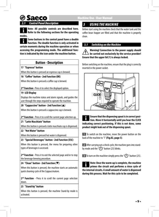 Machine Use - User Manual
 2.1      Control Panel Description                                     3      USING THE MACHINE
         Note: All possible controls are described here.               Before start using the machine check that the water tank and the
         Refer to the following sections for the operating             coffee bean hopper are filled and that the machine is properly
modes.                                                                 clean.
         Some buttons in the control panel have a double
         function. The double function is only activated in
                                                                         3.1     Switching on the Machine
certain moments during the machine operation or when
accessing the programming mode. The additional func-                          Warning! Connection to the power supply should
tion is indicated by the icon under the machine button.                       be carried out exclusively by the service provider!
                                                                       Ensure that the upper lid (1) is always locked.
                 Button - Description                                  Before switching on the machine, ensure that the plug is correctly
 17 "Espresso" button                                                  inserted in the power socket.
 When this button is pressed an espresso cup is brewed.
 18 "Coffee" button - 2nd Function (OK)
 When this button is pressed a coffee cup is brewed.

 2nd Function - Press it to select the displayed option.
 19 LCD Display
                                                                                   CLICK!
 Displays the machine status and alarm signals, and guides the
 user through the steps required to operate the machine.
 20 "Cappuccino" button - 2nd Function ( )
 When this button is pressed a cappuccino cup is brewed.

 2nd Function - Press it to scroll the current page selection up.              Ensure that the dispensing spout is in correct posi-
                                                                               tion. Move it horizontally until you hear the CLICK
 21 "Latte Macchiato" button
                                                                       indicating correct positioning. If this is not done, some
 When this button is pressed a latte macchiato cup is dispensed.       product might leak out of the dispensing spout.
 22 "Hot Water" button
 When this button is pressed hot water is dispensed.                    1 To switch on the machine, move the power button on the
                                                                       back of the machine to "I" (Fig.02, page 3).
 23 "Special Beverages" button - 2nd Function (ESC)
 When this button is pressed, the menu for preparing other              2 After carrying out a check cycle, the machine goes into stand-
 types of beverages is accessed.                                       by mode and the " " button (25) blinks.

 2nd Function - Press it to exit the selected page and/or to stop       3 To turn on the machine simply press the "       " button (25).
 the beverage brewing procedure.
 24 "Clean" button - 2nd Function ( )                                          Note: Once the warm-up is complete, the machine
 When this button is pressed, the machine starts an automatic                  primes the circuit and performs a rinse cycle of
 quick cleaning cycle of the Cappuccinatore.                           the internal circuits. A small amount of water is dispensed
                                                                       during this process. Wait for this cycle to be completed.
 2nd Function - Press it to scroll the current page selection
 down.
 25 "Stand-by" button
 When this button is pressed, the machine Stand-by mode is
 activated.

                                                                                                                                  •9•
 