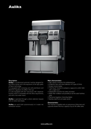 Aulika




Description                                                    Main characteristics
Aulika is a professional automatic machine designed for        •	High capacity containers for professional use
the Office market, and is the expression of the high quality   •	8 selection keys with direct selection of 5 types of drinks
of Saeco technology.                                           •	Simple, intuitive display
It is equipped with a brewing unit with preinfusion and        •	“One Touch” function to prepare a cappuccino and/or latte
electronic regulation of coffee in the cup.                      with a single touch
It is also equipped with the “one-touch milk” dispenser        •	Independent wand for hot water and steam
function, which is compatible with the office requirements,    •	Water filter installation and possibility to set the water hardness
and with a hot water wand.                                       value
                                                               •	Mechanical regulation of grinding blades
Aulika is operated through a direct selection keypad,          •	Stainless steel front and upper panels
with an easily read display.
                                                               Characteristics
Aulika can work both autonomously or in water net              The machine is supplied with an autonomous 4-litre tank and
connection version.                                            a grounds drawer that has a capacity of up to 40 coffee cakes.




                                                       www.aulika.com
 