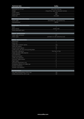 Technical data                                                                  Aulika
Structural characteristics
Dimensions (w x h x d)                                                   334 x 574 x 452 mm
Weight                                                        22 kg (23 kg - water net connection version)
Frame material                                                                   metal
Chassis material                                                                  ABS
Water tank                                                                     removable

Electrical characteristics
Power supply                                                      230-240/50 Hz - (120-220V/60 Hz)
Absorbed power                                                                1400 W

Hydraulic characteristics
Boiler                                                                              2
Boiler material                                                              stainless steel
Swivel water/steam spout                                                            •

Water connections
Water supply connection                                                         3/4’’
Water supply                                                     plumbed in or with autonomous tank

Other characteristics
Performance                                                                        1
Water tank                                                                         1
Coffee beans container capacity                                                  1 kg
Water tank capacity                                                               4l
Grounds drawer capacity                                                           40
Coffee grinder with steel conical grinding blades                                  •
Removable coffee group                                                     from 6 gr to 10 gr
Height-adjustable coffee dispenser                                                 •
Grind adjustment                                                                   •
Electronic preinfusion                                                             •
Coffee dose adjustment                                                             •
Automatic Cappuccinatore                                                           •
Digital display                                                                   5“
Automatic decalcification cycle                                                    •
Simultaneous delivery of 2 coffee cups                                             •
Number of selections                                                               5
Number of pre-selections                                                           1

Performance
Hot water production/hour (150 cc cup)                                            130
Coffee production/hour (30 cc cup)                                                130




                                                    www.aulika.com
 