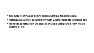 • The culture of Punjab begins about 2600 b.c, from Harappa.
• Harappa was a well designed city with 23500 residents in bronze age
• From the construction we can see that it is well planed from the all
aspects of life.