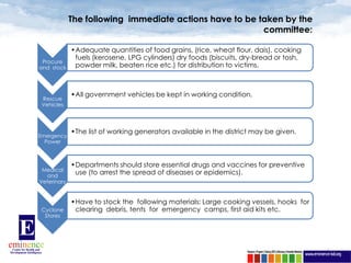 The following immediate actions have to be taken by the
                                                         committee:

             •Adequate quantities of food grains, (rice, wheat flour, dais), cooking
              fuels (kerosene, LPG cylinders) dry foods (biscuits, dry-bread or tosh,
 Procure
and stock     powder milk, beaten rice etc.) for distribution to victims.



             •All government vehicles be kept in working condition.
 Rescue
 Vehicles




             •The list of working generators available in the district may be given.
Emergency
  Power



             •Departments should store essential drugs and vaccines for preventive
 Medical
  and
              use (to arrest the spread of diseases or epidemics).
Veterinary


             •Have to stock the following materials: Large cooking vessels, hooks for
Cyclone       clearing debris, tents for emergency camps, first aid kits etc.
 Stores




                                                                                        6
 