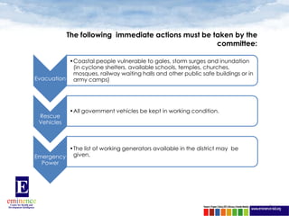 The following immediate actions must be taken by the
                                                     committee:

           •Coastal people vulnerable to gales, storm surges and inundation
            (in cyclone shelters, available schools, temples, churches,
            mosques, railway waiting halls and other public safe buildings or in
Evacuation army camps)




            •All government vehicles be kept in working condition.
 Rescue
 Vehicles



          •The list of working generators available in the district may be
Emergency given.
  Power




                                                                                   9
 