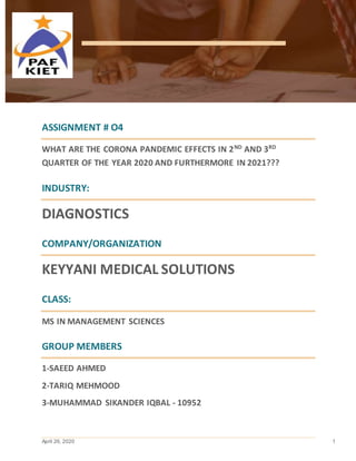April 26, 2020 1
ASSIGNMENT # O4
WHAT ARE THE CORONA PANDEMIC EFFECTS IN 2ND
AND 3RD
QUARTER OF THE YEAR 2020 AND FURTHERMORE IN 2021???
INDUSTRY:
DIAGNOSTICS
COMPANY/ORGANIZATION
KEYYANI MEDICAL SOLUTIONS
CLASS:
MS IN MANAGEMENT SCIENCES
GROUP MEMBERS
1-SAEED AHMED
2-TARIQ MEHMOOD
3-MUHAMMAD SIKANDER IQBAL - 10952
 