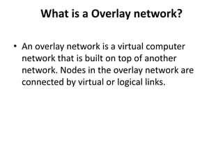 What is a Overlay network?
• An overlay network is a virtual computer
network that is built on top of another
network. Nodes in the overlay network are
connected by virtual or logical links.
 