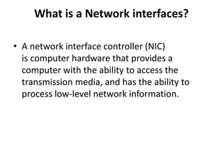 What is a Network interfaces?
• A network interface controller (NIC)
is computer hardware that provides a
computer with the ability to access the
transmission media, and has the ability to
process low-level network information.
 