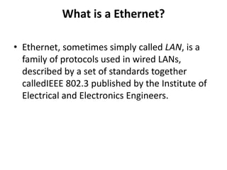 What is a Ethernet?
• Ethernet, sometimes simply called LAN, is a
family of protocols used in wired LANs,
described by a set of standards together
calledIEEE 802.3 published by the Institute of
Electrical and Electronics Engineers.
 