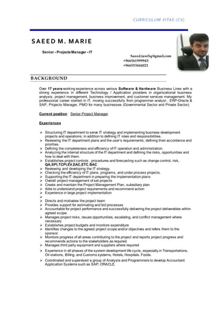 CURRICULUM VITAE (CV)
SAEED M. MARIE
Senior - ProjectsManager - IT
Saeed.tawfiq@gmail.com
+966561999943
+966553444021
BACKGROUND
Over 17 yearsworking experience across various Software & Hardware Business Lines with a
strong experience in different Technology / Application providers in organizational business
analysis, project management, business improvement, and customer services management. My
professional career started in IT, moving successfully from programmer analyst , ERP-Oracle &
SAP, Projects Manager, PMO for many businesses (Governmental Sector and Private Sector).
Current position: Senior Project Manager
Experiences
 Structuring IT department to serve IT strategy and implementing business development
projects and operations; in addition to defining IT roles and responsibilities.
 Reviewing the IT department plans and the user’s requirements; defining their accordance and
priorities.
 Defining the completeness and efficiency of IT operation and administration.
 Analyzing the internal structure of the IT department and defining the risks, opportunities and
how to deal with them.
 Establishes project controls , procedures and forecasting such as change control, risk,
QA,SPI,TCPI,EV,EAC,ETC,BAC
 Reviewing and developing the IT strategy.
 Checking the efficiency of IT plans, programs, and under process projects.
 Supporting the IT department in preparing the implementation plans
 Overall project management of set projects
 Create and maintain the Project Management Plan, subsidiary plan
 Able to understand project requirements and recommend action
 Experience in large project implementation

 Directs and motivates the project team
 Provides support for estimating and bid processes
 Accountable for project performance and successfully delivering the project deliverables within
agreed scope.
 Manages project risks, issues opportunities, escalating, and conflict management where
necessary.
 Establishes project budgets and monitors expenditure
 Identifies changes to the agreed project scope and/or objectives and refers them to the
sponsor.
 Monitors progress of all areas contributing to the project and reports project progress and
recommends actions to the stakeholders as required.
 Manages third party equipment and suppliers where required
 Experience in all phases of the system development life cycle, especially in Transportations,
Oil stations, Billing, and Customs systems, Hotels, Hospitals. Foods.
 Coordinated and supervised a group of Analysts and Programmers to develop Accountant
Application Systems such as SAP, ORACLE.
 