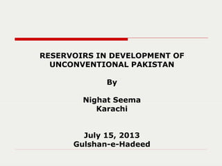 RESERVOIRS IN DEVELOPMENT OF
UNCONVENTIONAL PAKISTAN
By
Nighat Seema
Karachi
July 15, 2013
Gulshan-e-Hadeed
 